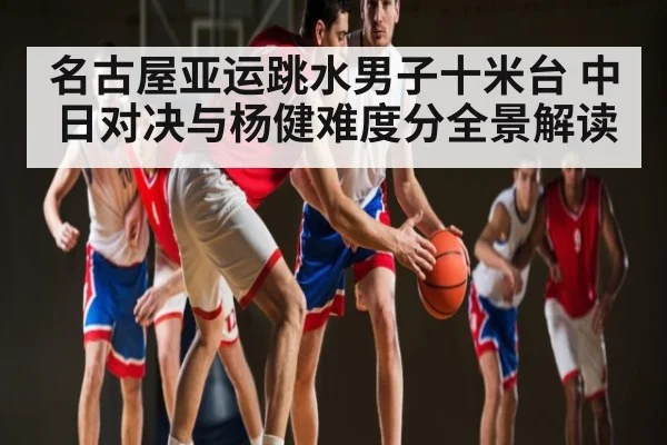 名古屋亚运跳水男子十米台 中日对决与杨健难度分全景解读