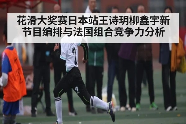 花滑大奖赛日本站王诗玥柳鑫宇新节目编排与法国组合竞争力分析